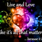 Live and love like its all that matters because it is